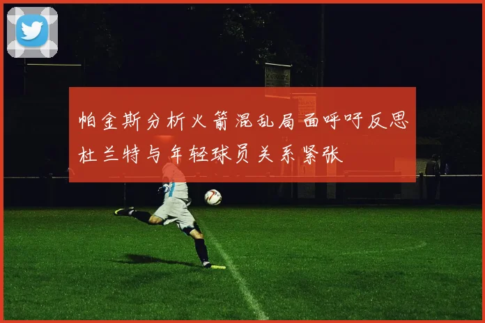 帕金斯分析火箭混乱局面呼吁反思杜兰特与年轻球员关系紧张