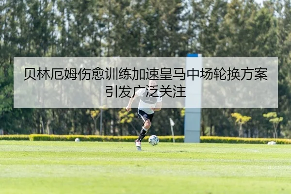 贝林厄姆伤愈训练加速皇马中场轮换方案引发广泛关注